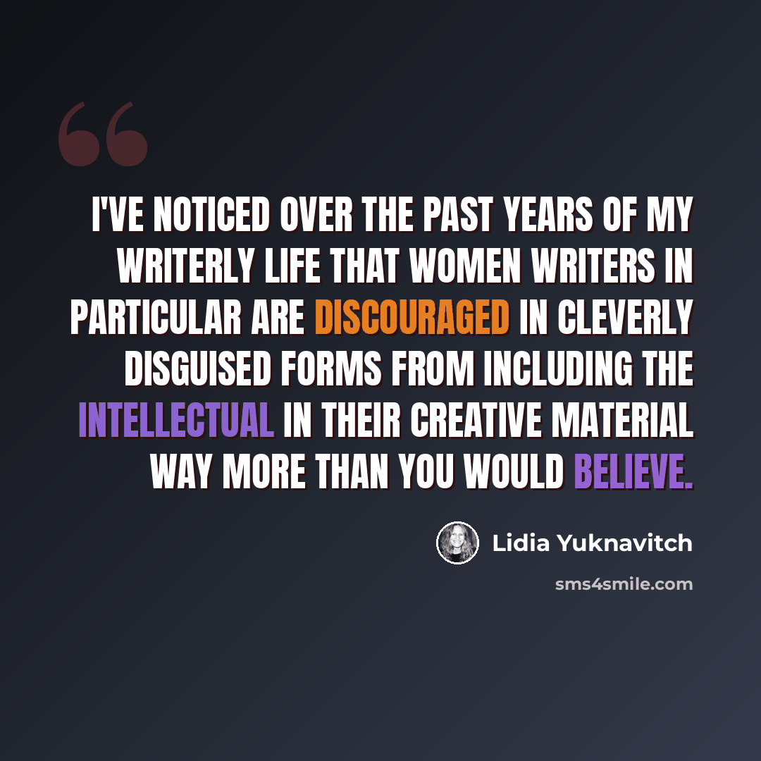 “I've noticed over the past years of my writerly life that women writers in particular are discouraged in cleverly disguised forms from including the intellectual in their creative material way more than you would believe.” quote by Lidia Yuknavitch