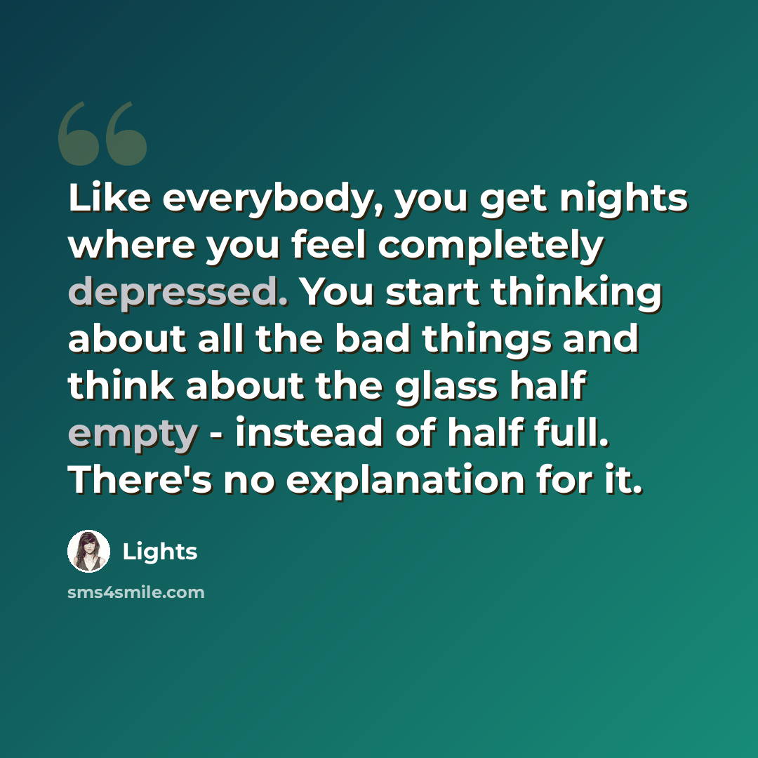 “Like everybody, you get nights where you feel completely depressed. You start thinking about all the bad things and think about the glass half empty - instead of half full. There's no explanation for it.” quote by Lights