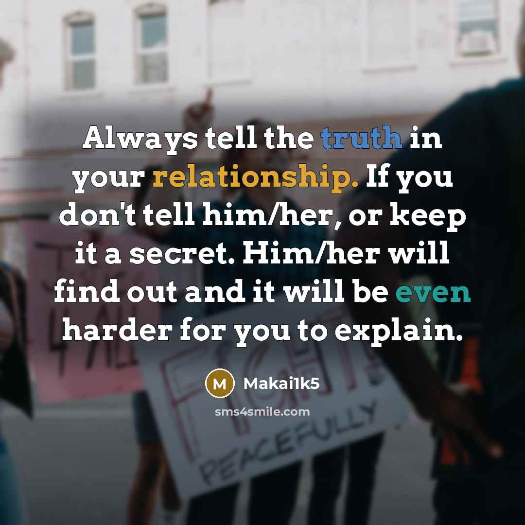 “Always tell the truth in your relationship. If you don't tell him/her, or keep it a secret. Him/her will find out and it will be even harder for you to explain.” quote by Makai1k5