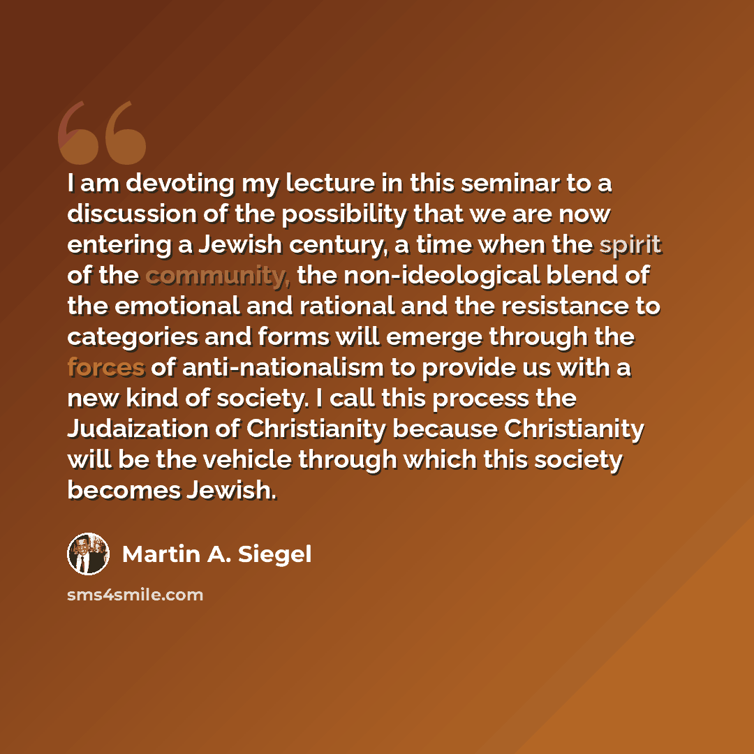 “I am devoting my lecture in this seminar to a discussion of the possibility that we are now entering a Jewish century, a time when the spirit of the community, the non-ideological blend of the emotional and rational and the resistance to categories and forms will emerge through the forces of…” quote by Martin A. Siegel