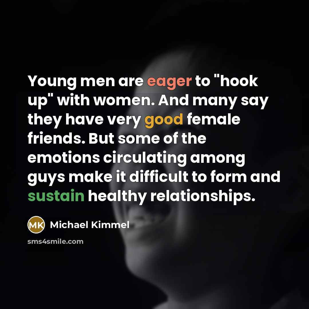 “Young men are eager to "hook up" with women. And many say they have very good female friends. But some of the emotions circulating among guys make it difficult to form and sustain healthy relationships.” quote by Michael Kimmel