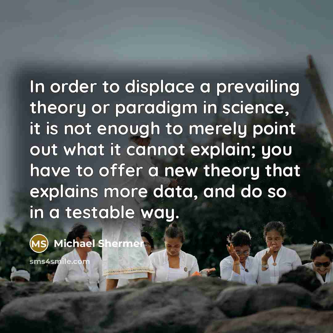 “In order to displace a prevailing theory or paradigm in science, it is not enough to merely point out what it cannot explain; you have to offer a new theory that explains more data, and do so in a testable way.” quote by Michael Shermer