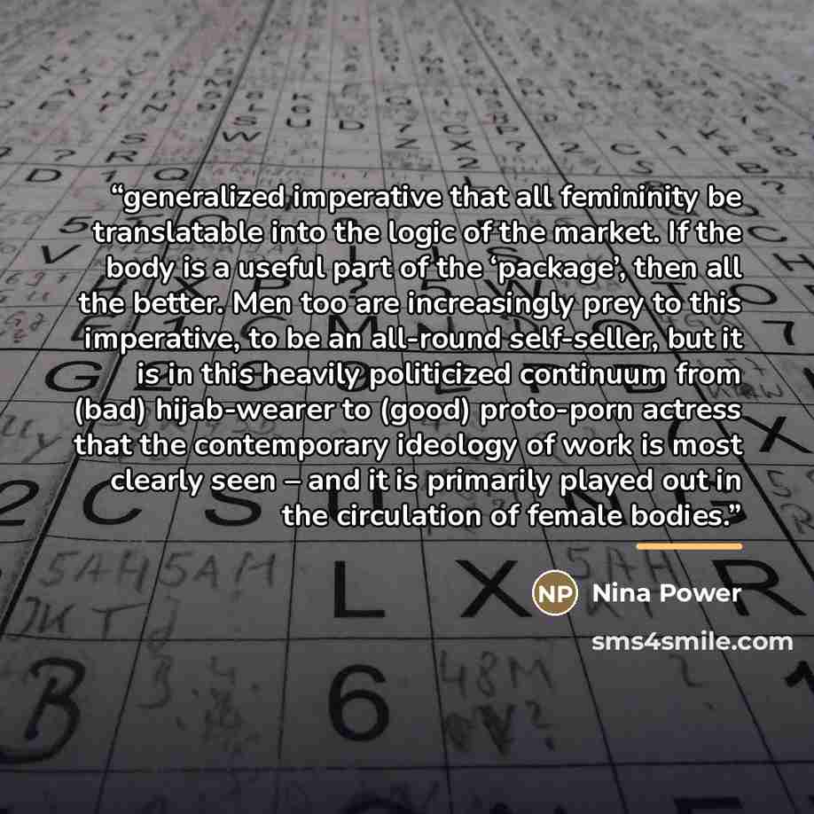“generalized imperative that all femininity be translatable into the logic of the market. If the body is a useful part of the ‘package’, then all the better. Men too are increasingly prey to this imperative, to be an all-round self-seller, but it is in this heavily politicized continuum from (bad)…” quote by Nina Power