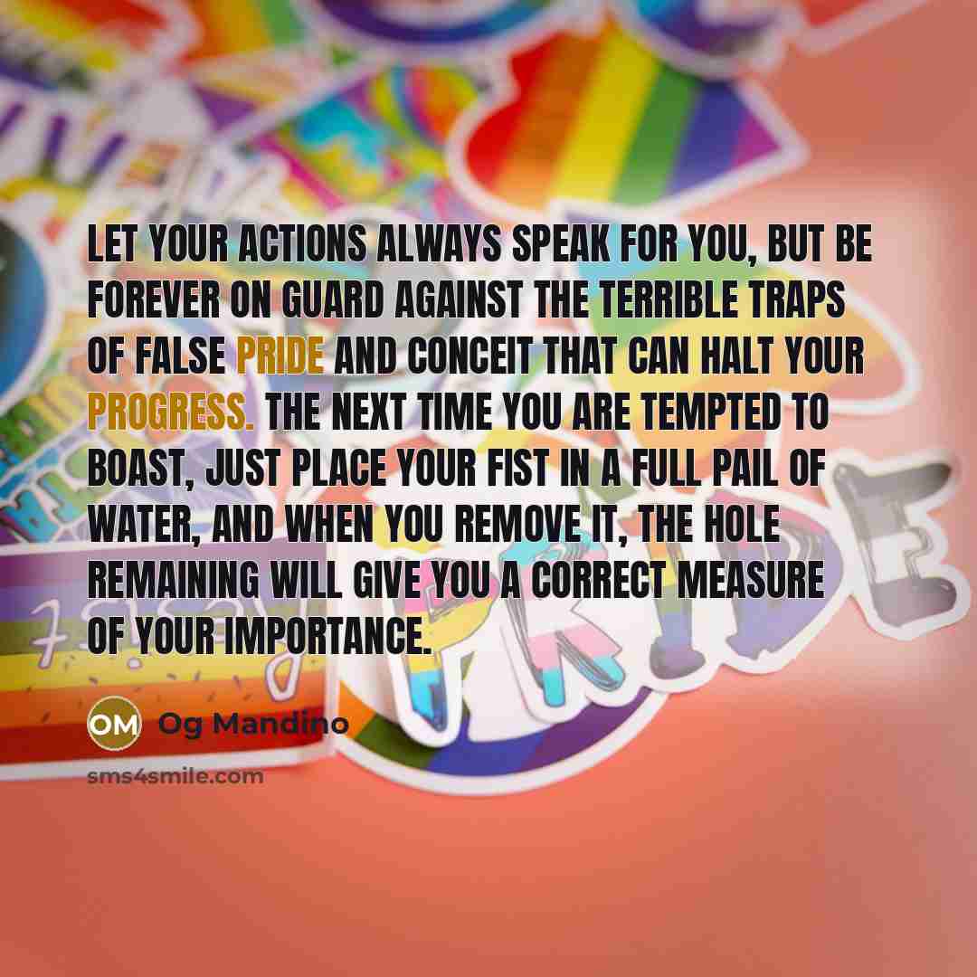 “Let your actions always speak for you, but be forever on guard against the terrible traps of false pride and conceit that can halt your progress. The next time you are tempted to boast, just place your fist in a full pail of water, and when you remove it, the hole remaining will give you a correct…” quote by Og Mandino