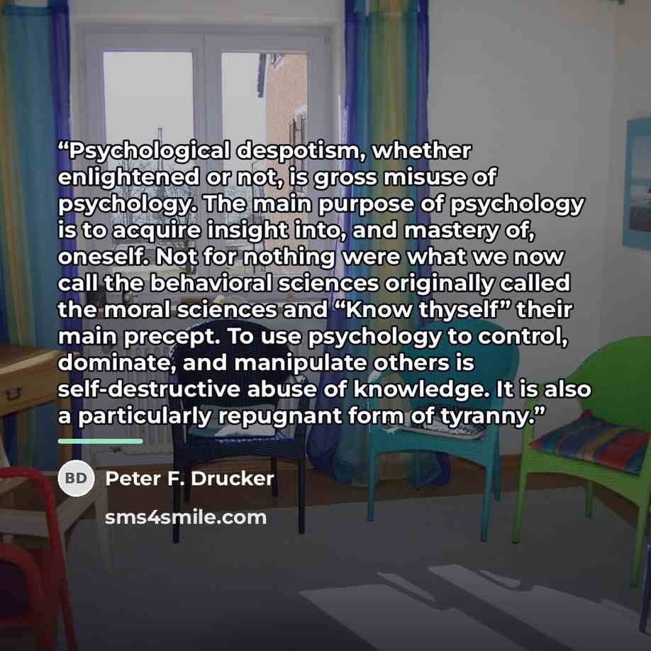 “Psychological despotism, whether enlightened or not, is gross misuse of psychology. The main purpose of psychology is to acquire insight into, and mastery of, oneself. Not for nothing were what we now call the behavioral sciences originally called the moral sciences and “Know thyself” their main…” quote by Peter F. Drucker