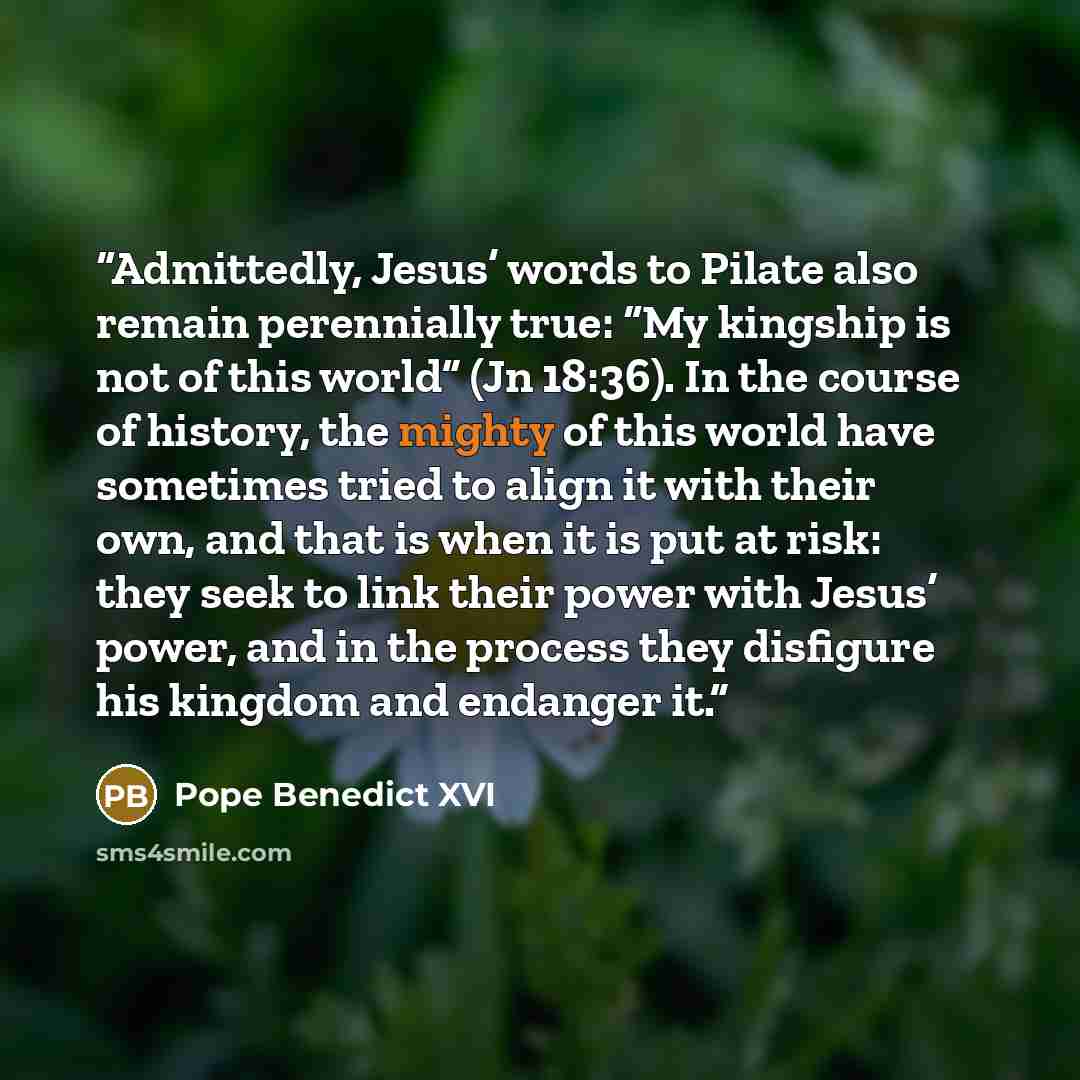“Admittedly, Jesus’ words to Pilate also remain perennially true: “My kingship is not of this world” (Jn 18:36). In the course of history, the mighty of this world have sometimes tried to align it with their own, and that is when it is put at risk: they seek to link their power with Jesus’ power…” quote by Pope Benedict XVI