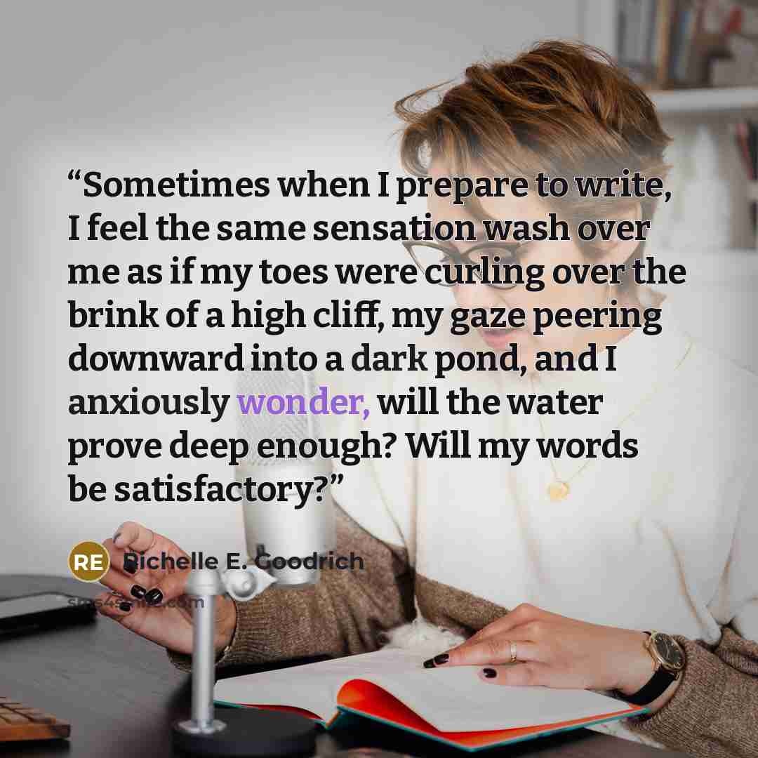 “Sometimes when I prepare to write, I feel the same sensation wash over me as if my toes were curling over the brink of a high cliff, my gaze peering downward into a dark pond, and I anxiously wonder, will the water prove deep enough? Will my words be satisfactory?” quote by Richelle E. Goodrich