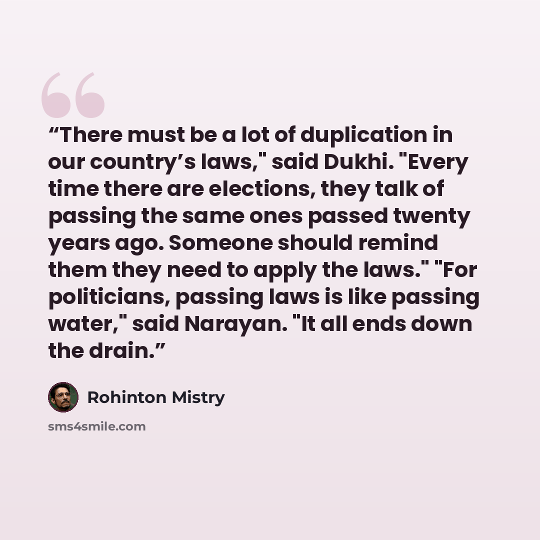 “There must be a lot of duplication in our country’s laws," said Dukhi. "Every time there are elections, they talk of passing the same ones passed twenty years ago. Someone should remind them they need to apply the laws." "For politicians, passing laws is like passing water," said Narayan. "It all…” quote by Rohinton Mistry