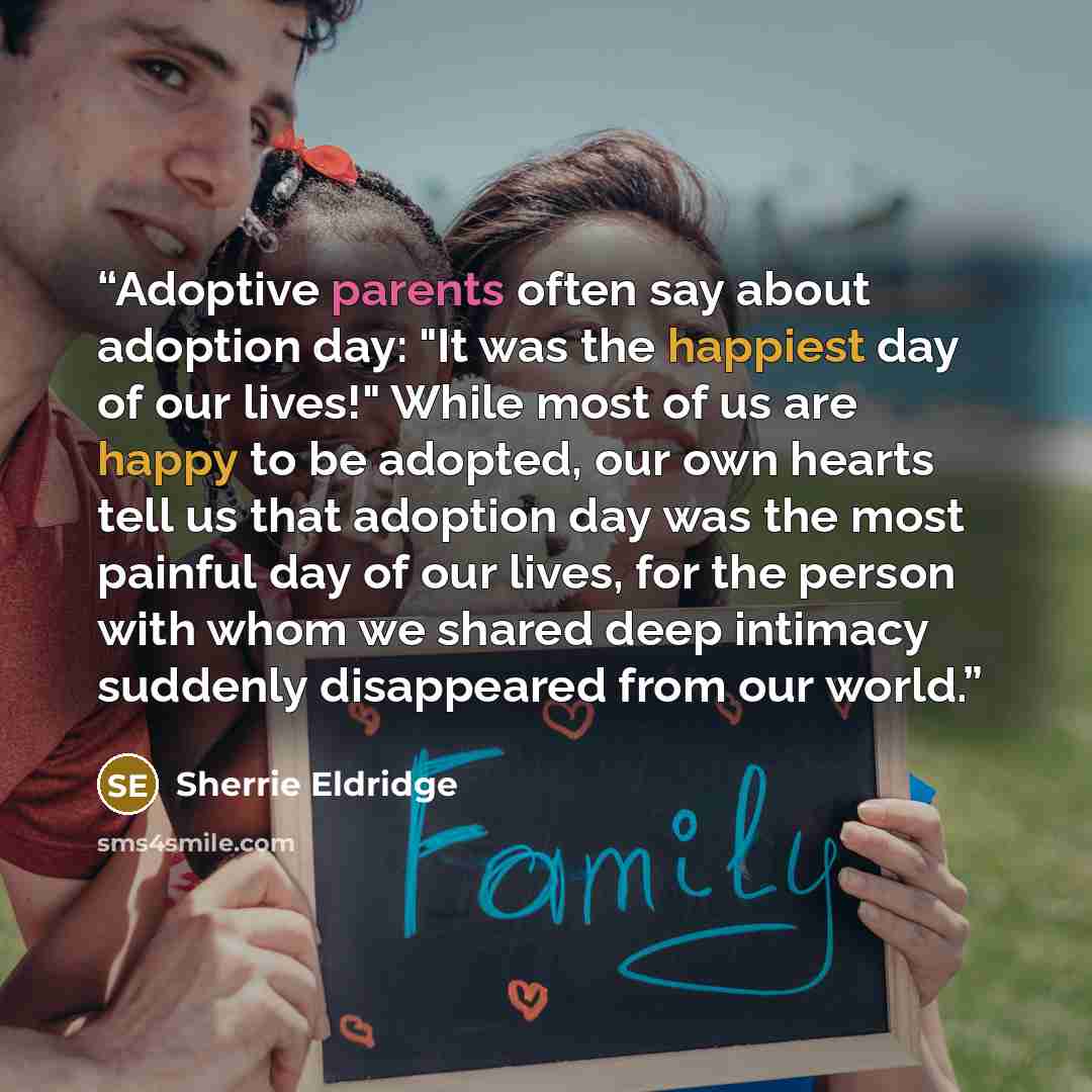 “Adoptive parents often say about adoption day: "It was the happiest day of our lives!" While most of us are happy to be adopted, our own hearts tell us that adoption day was the most painful day of our lives, for the person with whom we shared deep intimacy suddenly disappeared from our world.” quote by Sherrie Eldridge