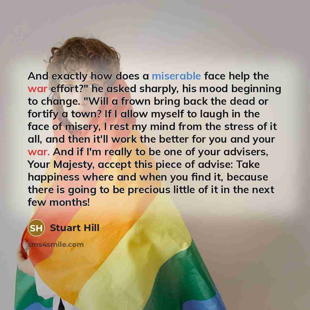 “And exactly how does a miserable face help the war effort?" he asked sharply, his mood beginning to change. "Will a frown bring back the dead or fortify a town? If I allow myself to laugh in the face of misery, I rest my mind from the stress of it all, and then it'll work the better for you and…” quote by Stuart Hill