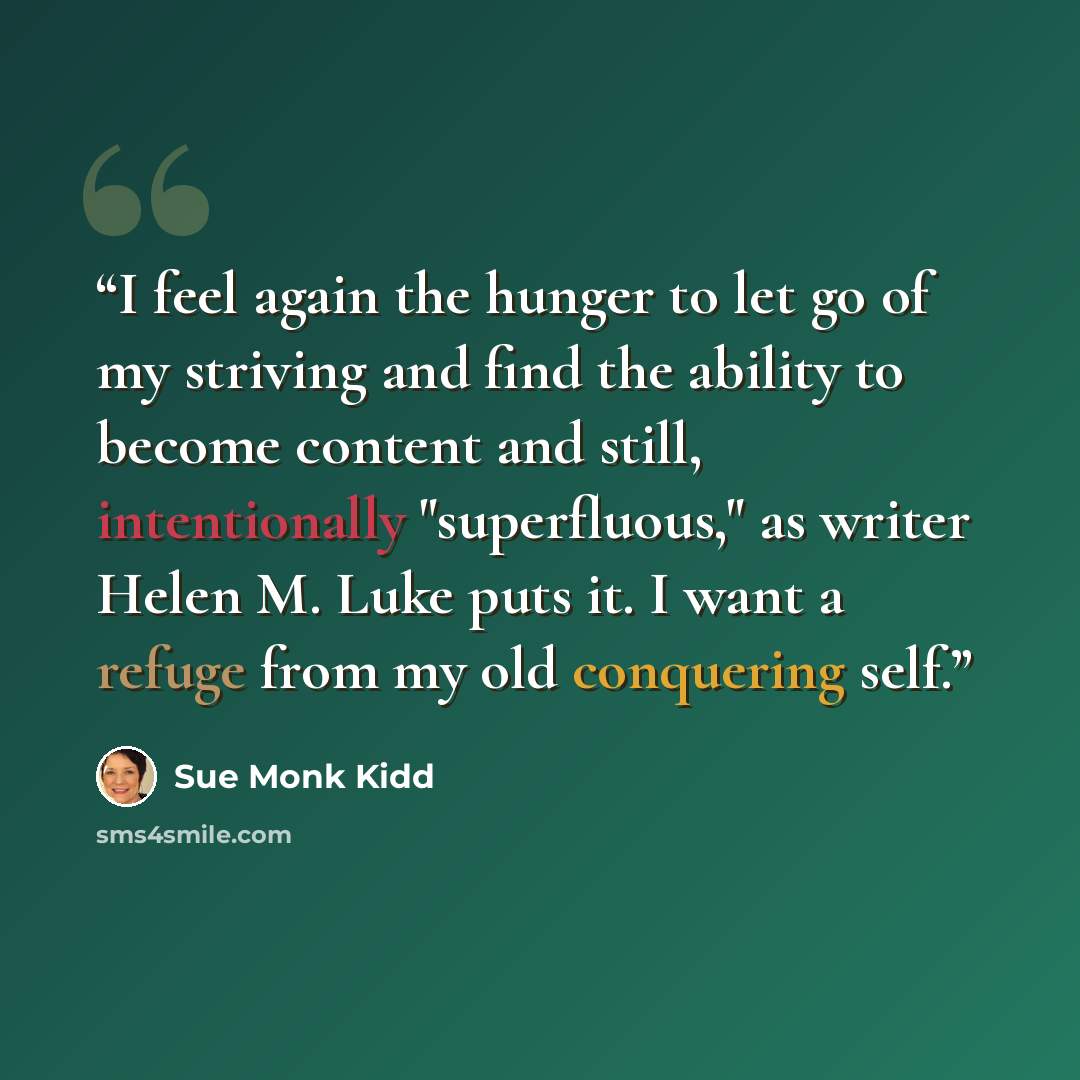 “I feel again the hunger to let go of my striving and find the ability to become content and still, intentionally "superfluous," as writer Helen M. Luke puts it. I want a refuge from my old conquering self.” quote by Sue Monk Kidd