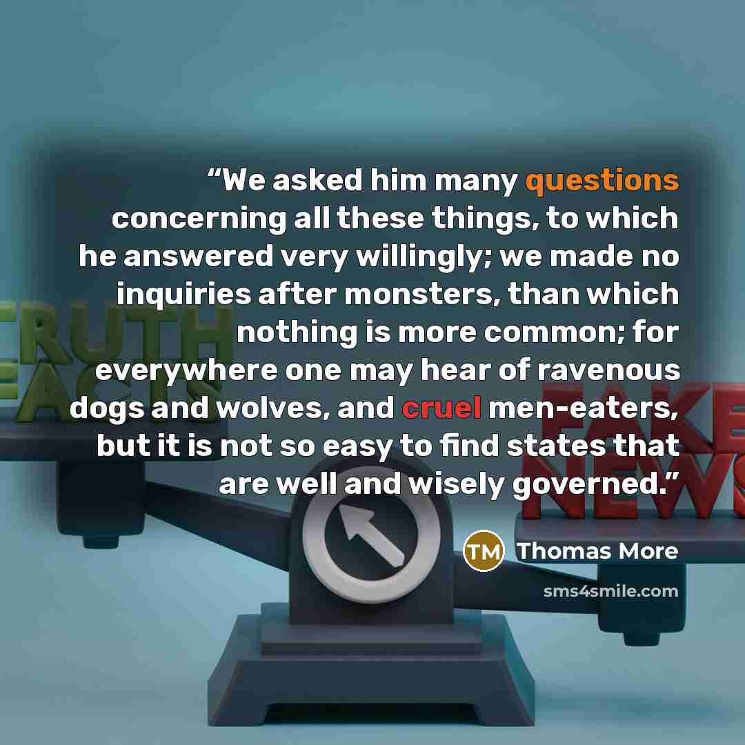 “We asked him many questions concerning all these things, to which he answered very willingly; we made no inquiries after monsters, than which nothing is more common; for everywhere one may hear of ravenous dogs and wolves, and cruel men-eaters, but it is not so easy to find states that are well…” quote by Thomas More
