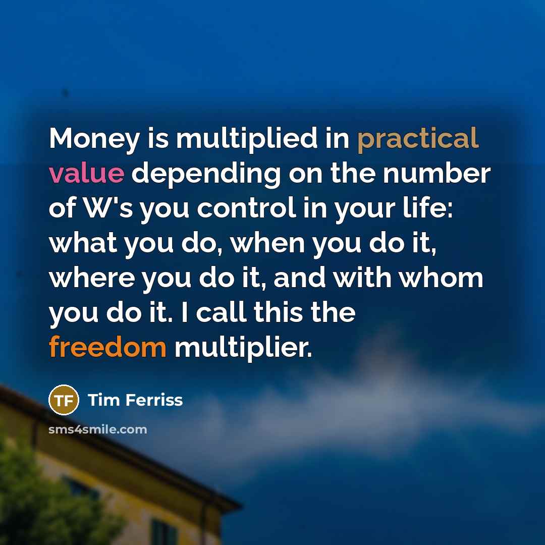 “Money is multiplied in practical value depending on the number of W's you control in your life: what you do, when you do it, where you do it, and with whom you do it. I call this the freedom multiplier.” quote by Tim Ferriss