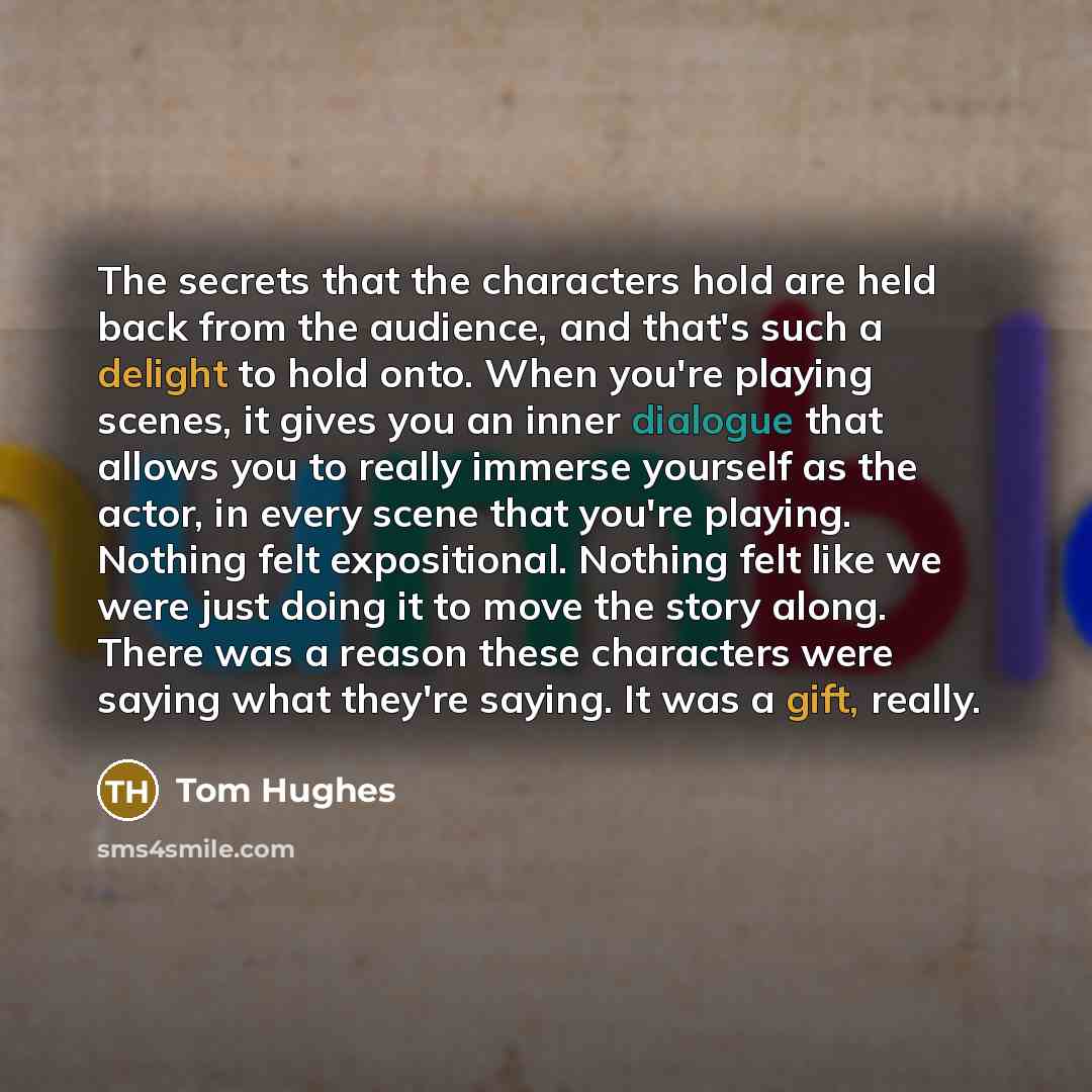“The secrets that the characters hold are held back from the audience, and that's such a delight to hold onto. When you're playing scenes, it gives you an inner dialogue that allows you to really immerse yourself as the actor, in every scene that you're playing. Nothing felt expositional. Nothing…” quote by Tom Hughes