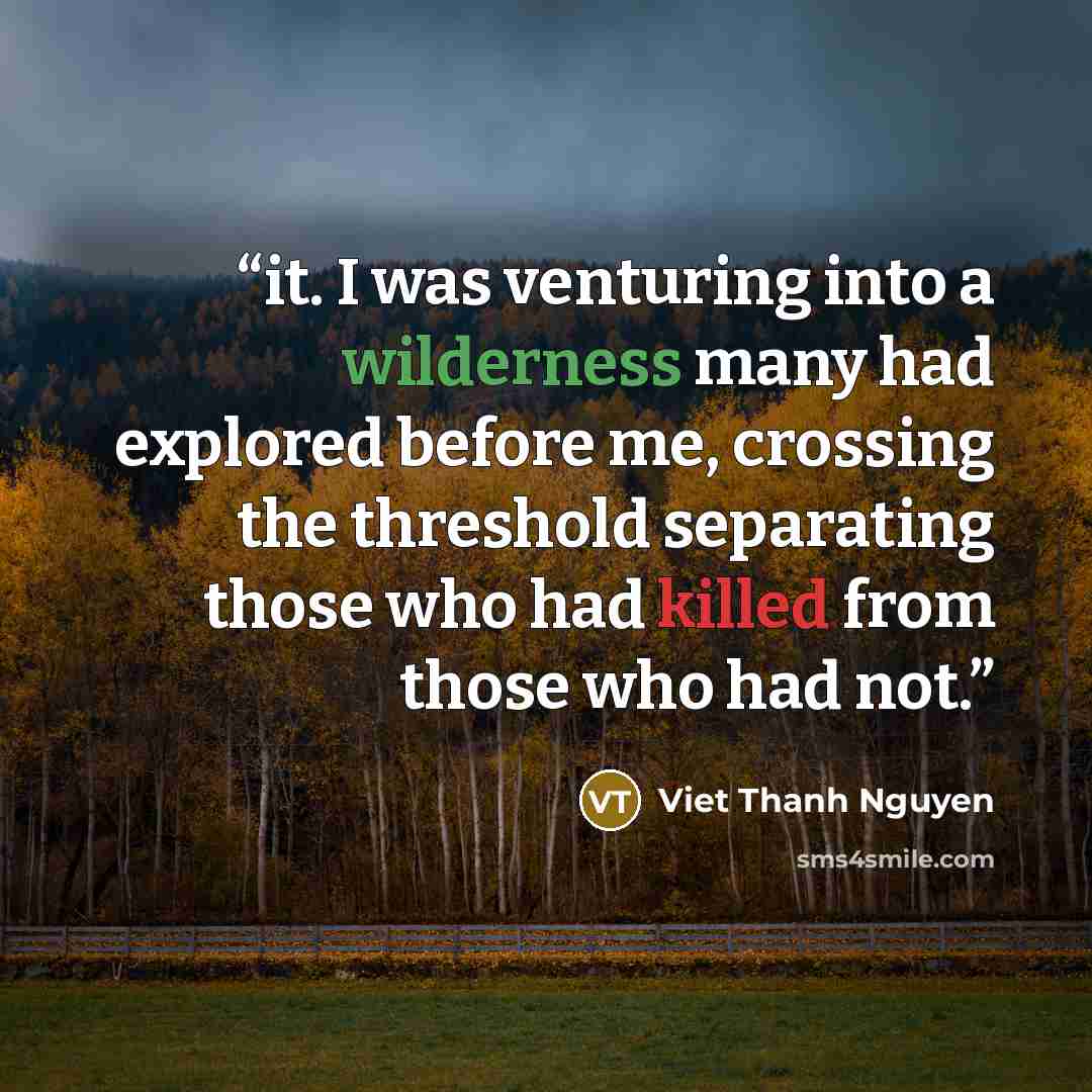 “it. I was venturing into a wilderness many had explored before me, crossing the threshold separating those who had killed from those who had not.” quote by Viet Thanh Nguyen