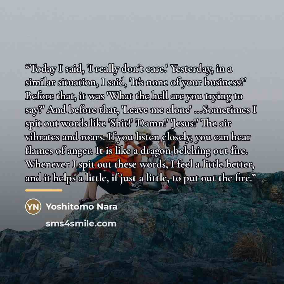 “Today I said, 'I really don't care.' Yesterday, in a similar situation, I said, 'It's none of your business?' Before that, it was 'What the hell are you trying to say?' And before that, 'Leave me alone' ...Sometimes I spit out words like 'Shit!' 'Damn!' 'Jesus!' The air vibrates and roars. If you…” quote by Yoshitomo Nara