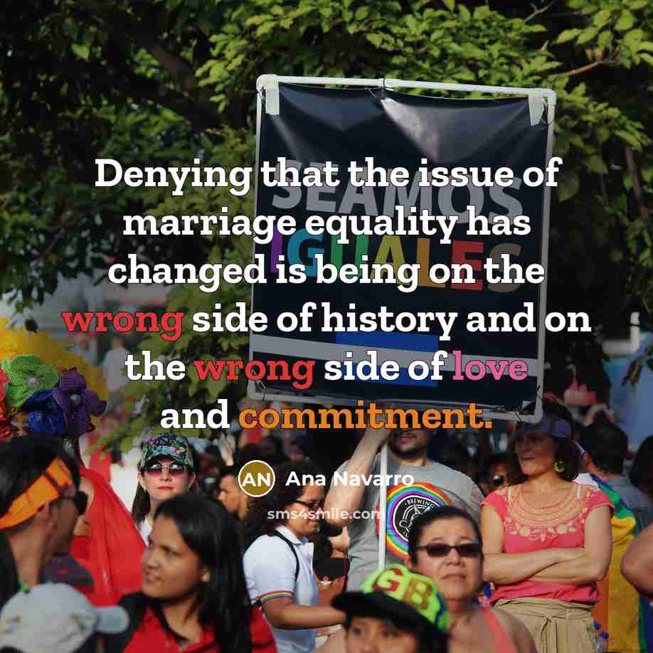 “Denying that the issue of marriage equality has changed is being on the wrong side of history and on the wrong side of love and commitment.” quote by Ana Navarro