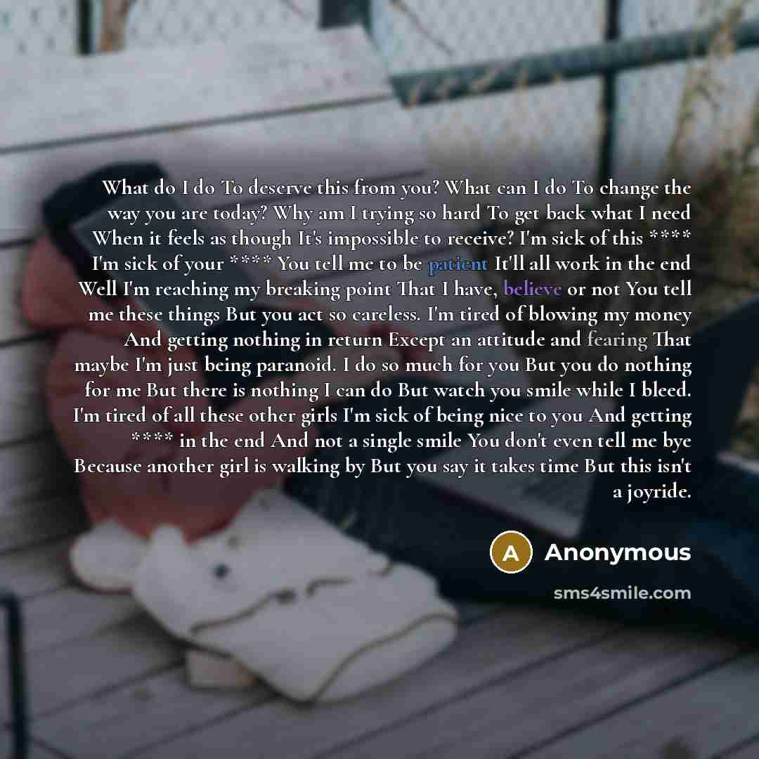 “What do I do To deserve this from you? What can I do To change the way you are today? Why am I trying so hard To get back what I need When it feels as though It's impossible to receive? I'm sick of this **** I'm sick of your **** You tell me to be patient It'll all work in the end Well I'm…” quote by Anonymous