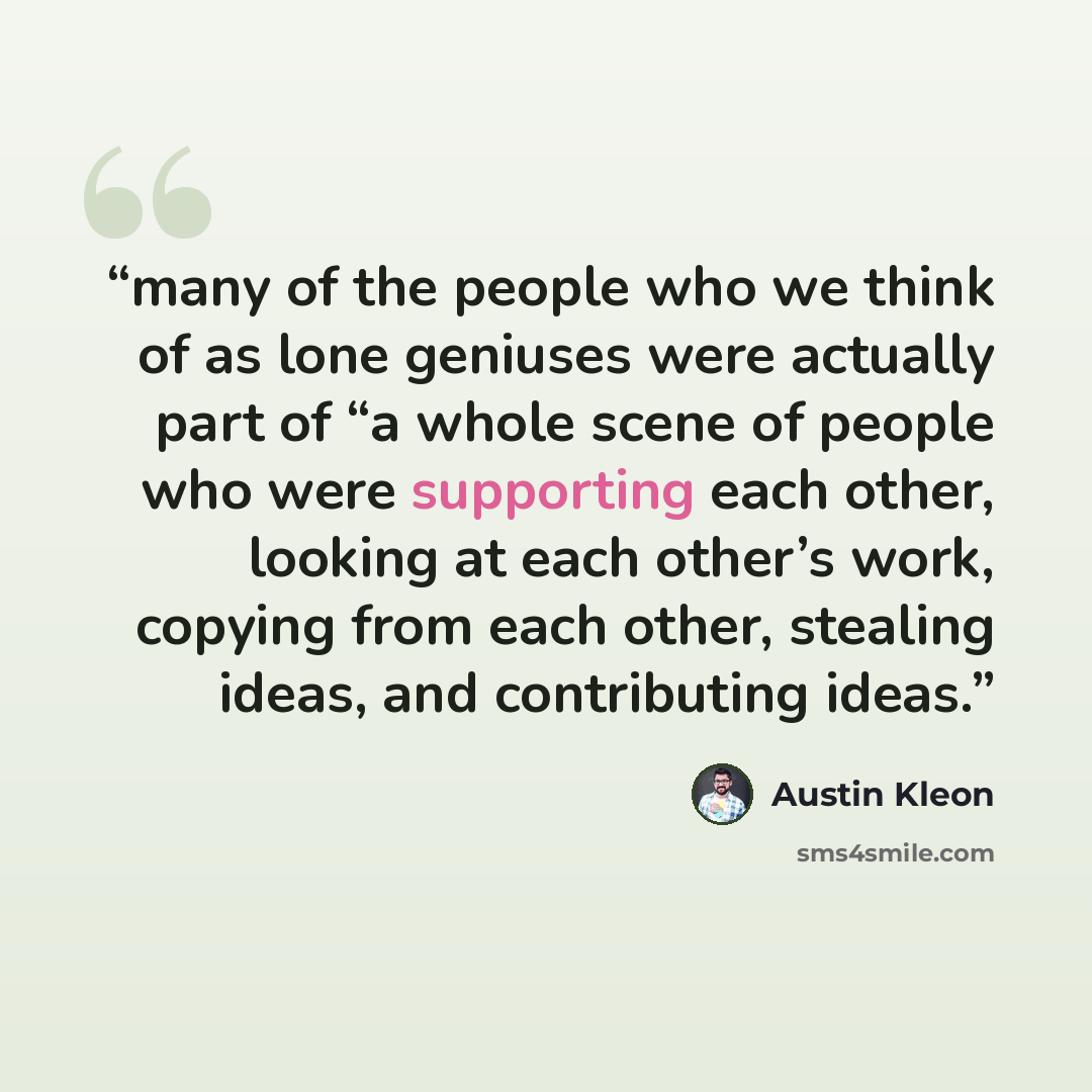 “many of the people who we think of as lone geniuses were actually part of “a whole scene of people who were supporting each other, looking at each other’s work, copying from each other, stealing ideas, and contributing ideas.” quote by Austin Kleon