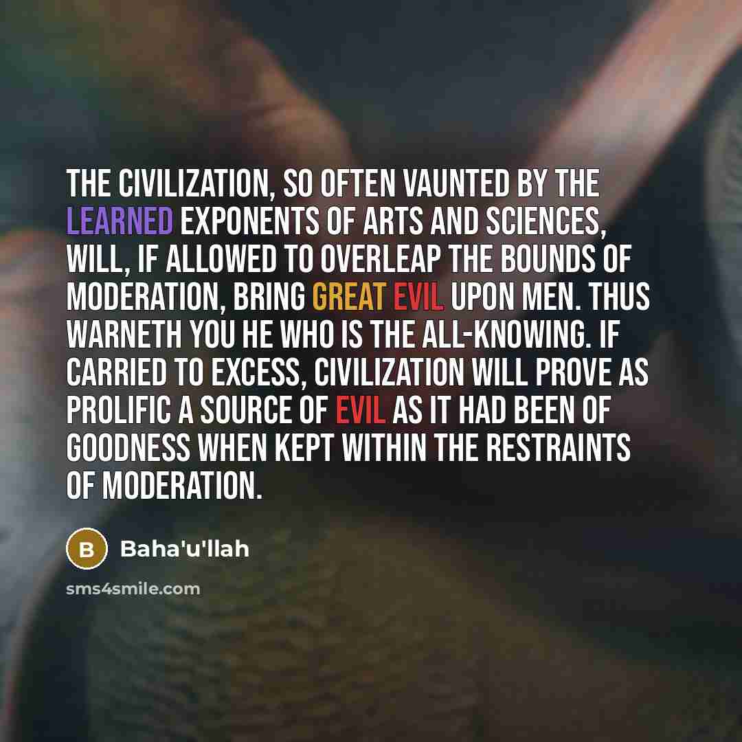 “The civilization, so often vaunted by the learned exponents of arts and sciences, will, if allowed to overleap the bounds of moderation, bring great evil upon men. Thus warneth you He Who is the All-Knowing. If carried to excess, civilization will prove as prolific a source of evil as it had been…” quote by Bahá'u'lláh