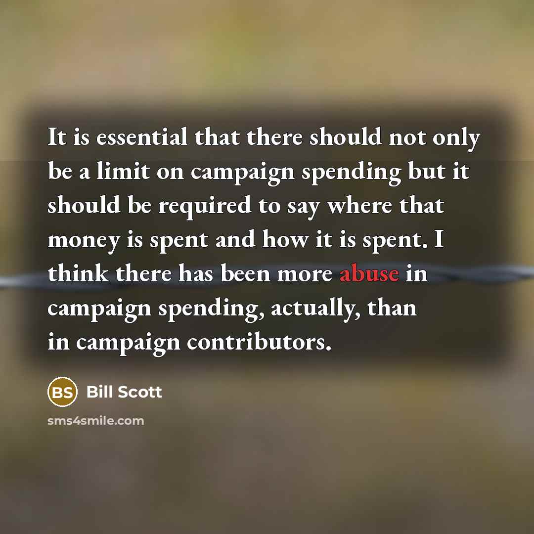 “It is essential that there should not only be a limit on campaign spending but it should be required to say where that money is spent and how it is spent. I think there has been more abuse in campaign spending, actually, than in campaign contributors.” quote by Bill Scott