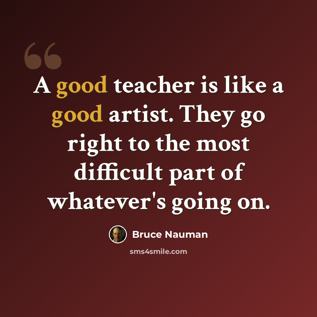 “A good teacher is like a good artist. They go right to the most difficult part of whatever's going on.” quote by Bruce Nauman