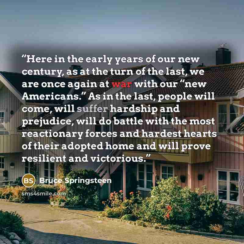 “Here in the early years of our new century, as at the turn of the last, we are once again at war with our “new Americans.” As in the last, people will come, will suffer hardship and prejudice, will do battle with the most reactionary forces and hardest hearts of their adopted home and will prove…” quote by Bruce Springsteen