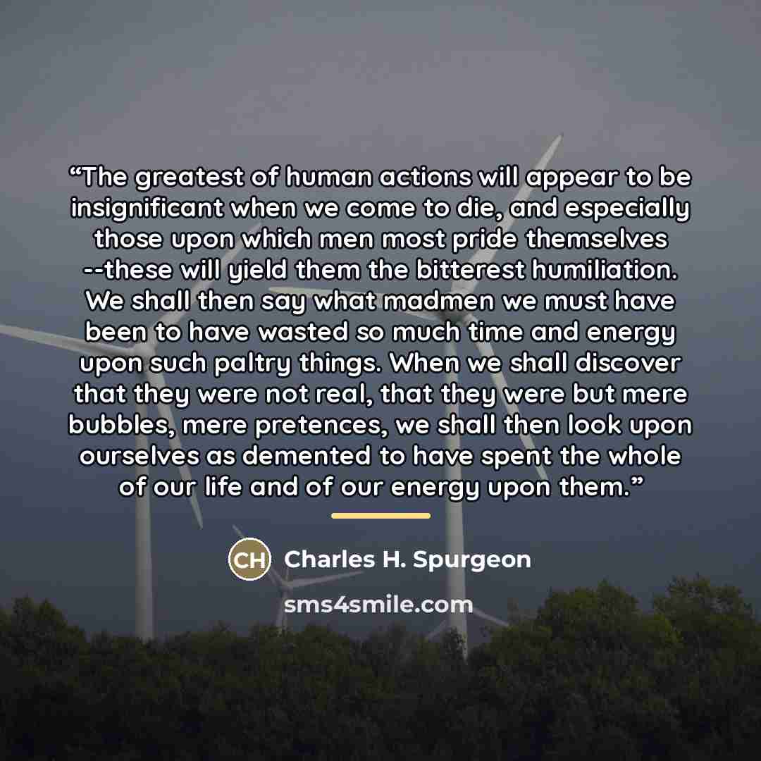 “The greatest of human actions will appear to be insignificant when we come to die, and especially those upon which men most pride themselves --these will yield them the bitterest humiliation. We shall then say what madmen we must have been to have wasted so much time and energy upon such paltry…” quote by Charles H. Spurgeon