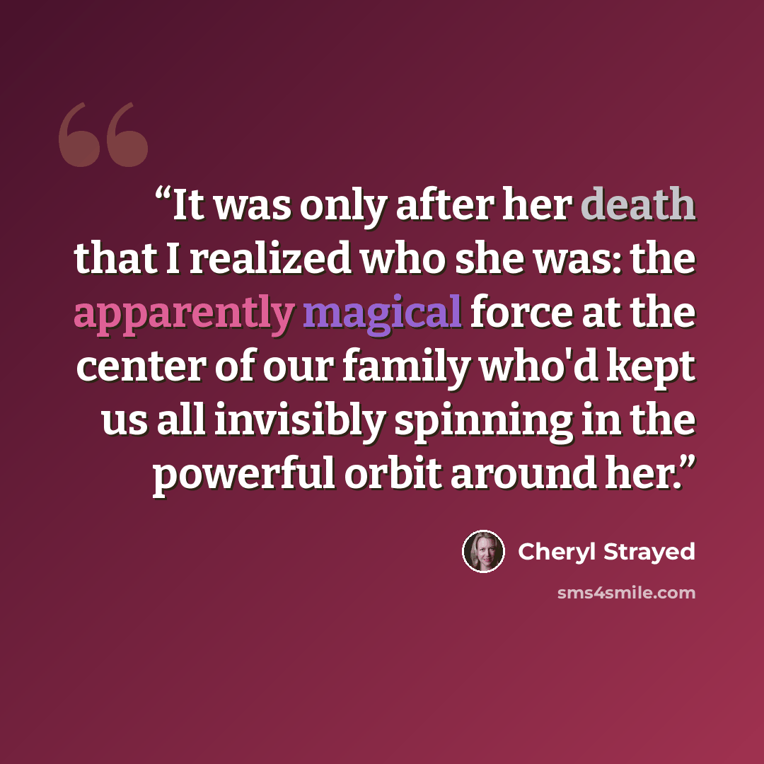 “It was only after her death that I realized who she was: the apparently magical force at the center of our family who'd kept us all invisibly spinning in the powerful orbit around her.” quote by Cheryl Strayed