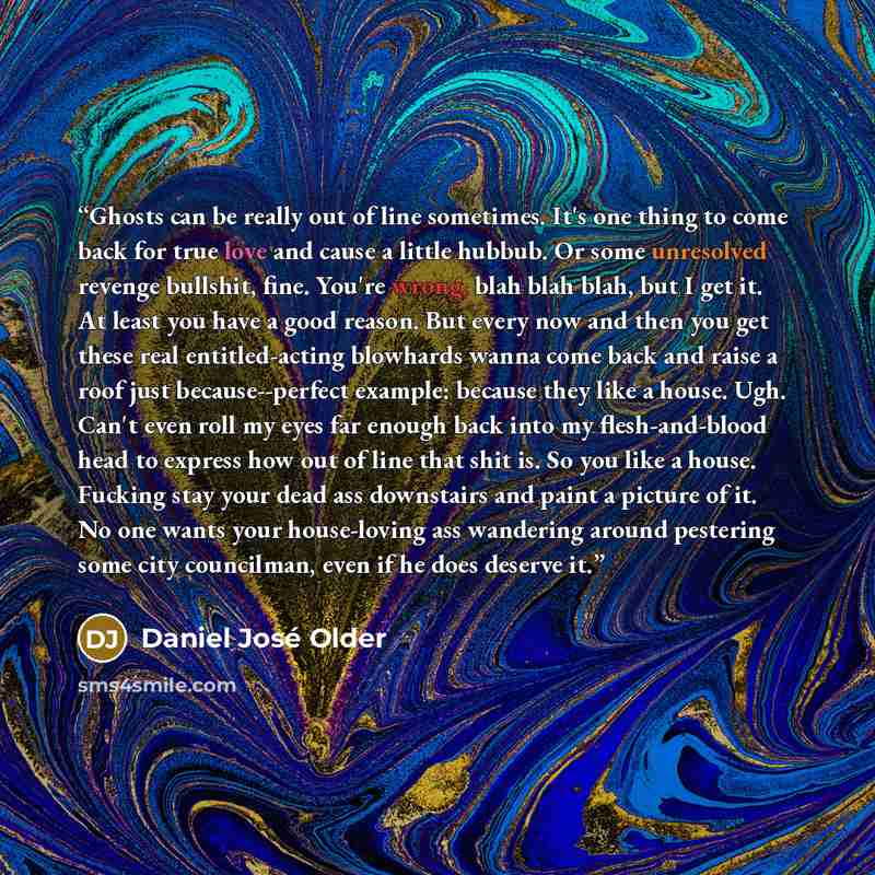“Ghosts can be really out of line sometimes. It's one thing to come back for true love and cause a little hubbub. Or some unresolved revenge bullshit, fine. You're wrong, blah blah blah, but I get it. At least you have a good reason. But every now and then you get these real entitled-acting…” quote by Daniel José Older