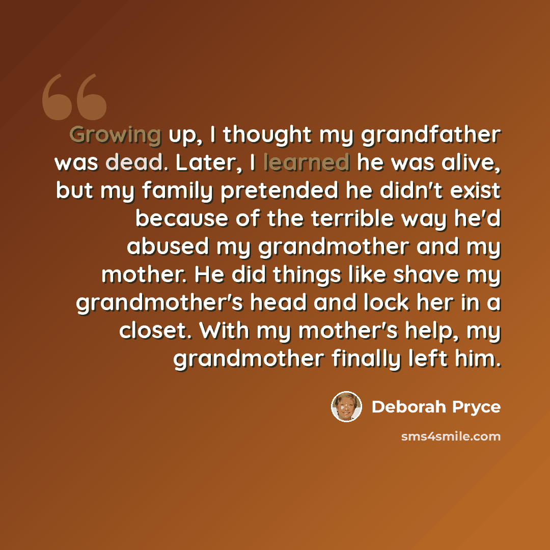 “Growing up, I thought my grandfather was dead. Later, I learned he was alive, but my family pretended he didn't exist because of the terrible way he'd abused my grandmother and my mother. He did things like shave my grandmother's head and lock her in a closet. With my mother's help, my grandmother…” quote by Deborah Pryce
