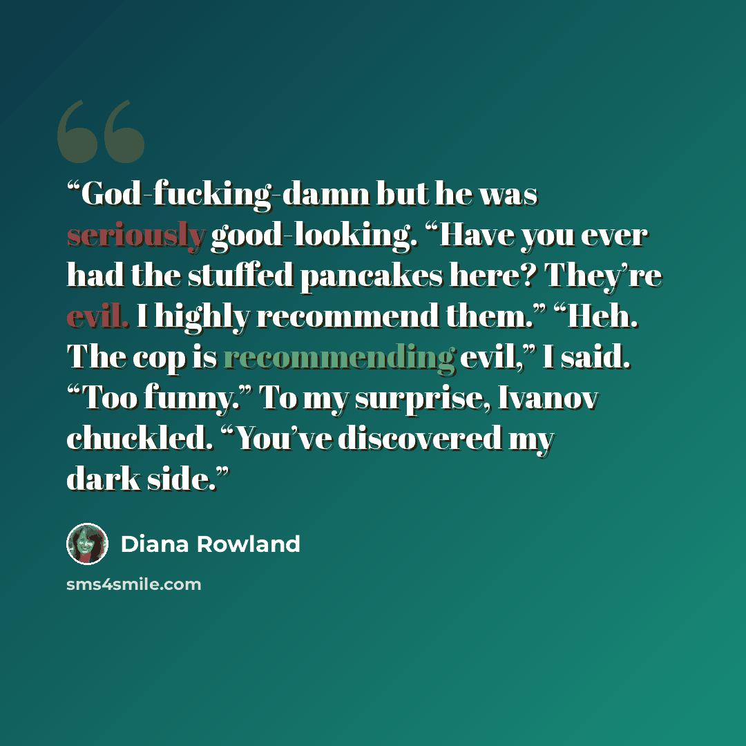 “God-fucking-damn but he was seriously good-looking. “Have you ever had the stuffed pancakes here? They’re evil. I highly recommend them.” “Heh. The cop is recommending evil,” I said. “Too funny.” To my surprise, Ivanov chuckled. “You’ve discovered my dark side.” quote by Diana Rowland