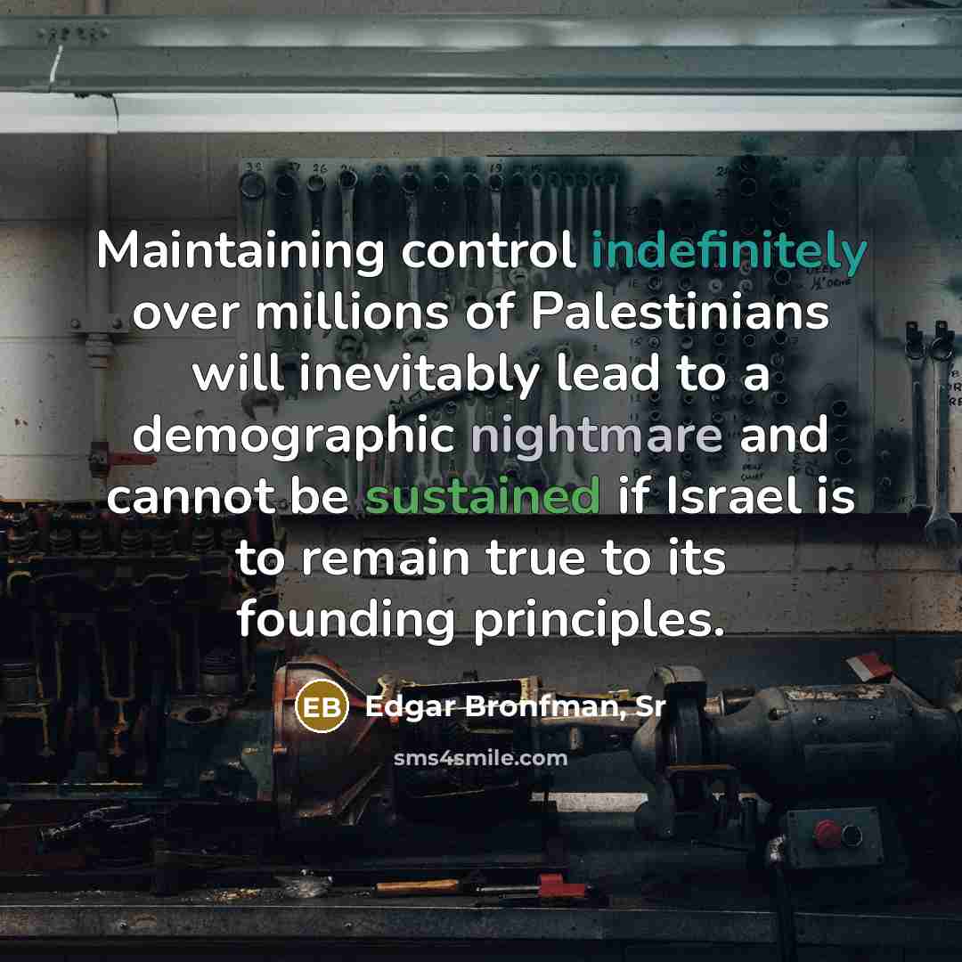 “Maintaining control indefinitely over millions of Palestinians will inevitably lead to a demographic nightmare and cannot be sustained if Israel is to remain true to its founding principles.” quote by Edgar Bronfman, Sr
