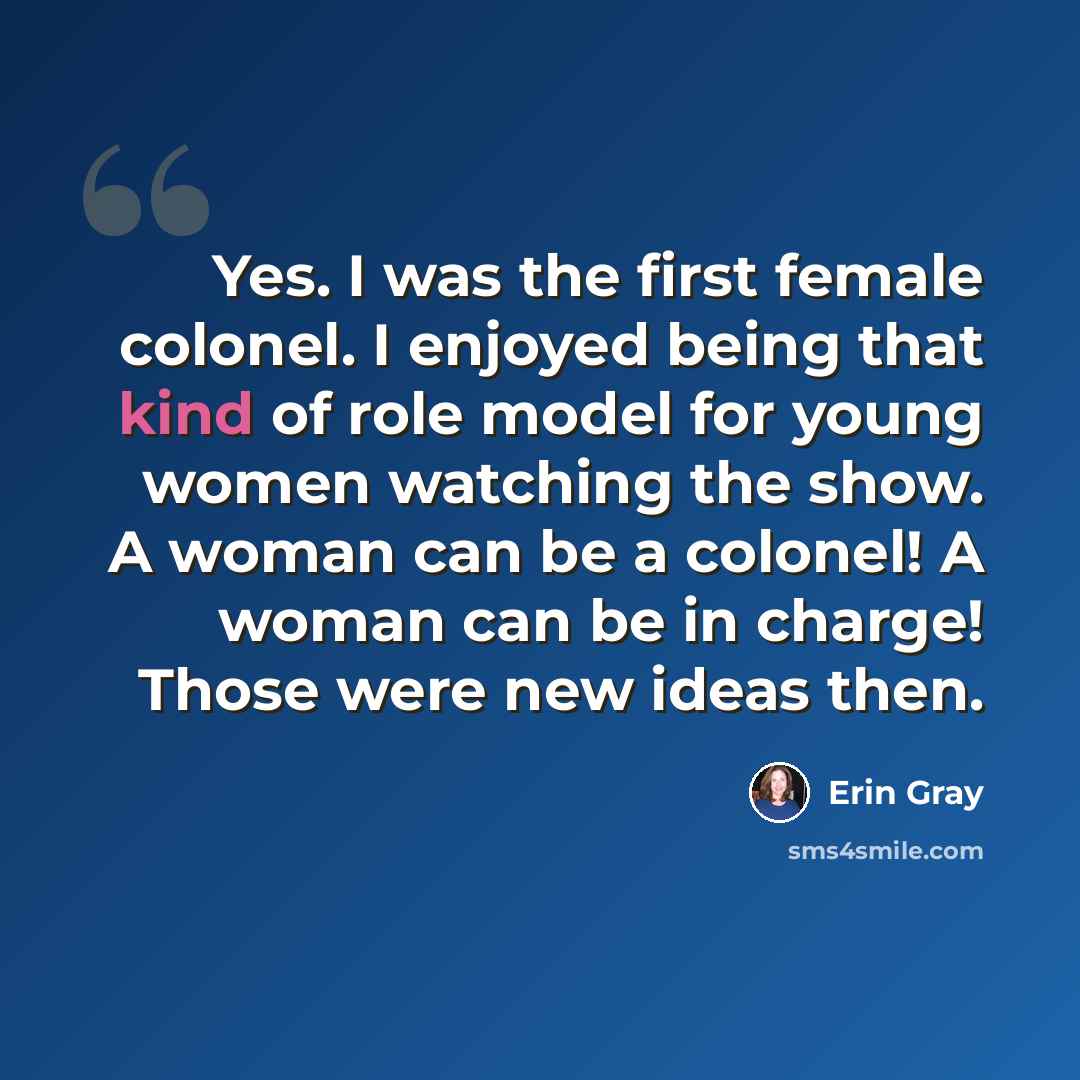 “Yes. I was the first female colonel. I enjoyed being that kind of role model for young women watching the show. A woman can be a colonel! A woman can be in charge! Those were new ideas then.” quote by Erin Gray