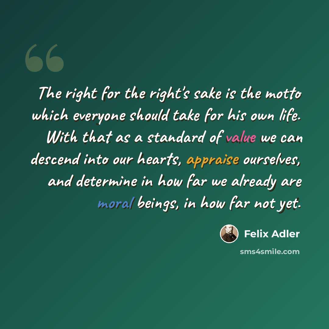 “The right for the right's sake is the motto which everyone should take for his own life. With that as a standard of value we can descend into our hearts, appraise ourselves, and determine in how far we already are moral beings, in how far not yet.” quote by Felix Adler