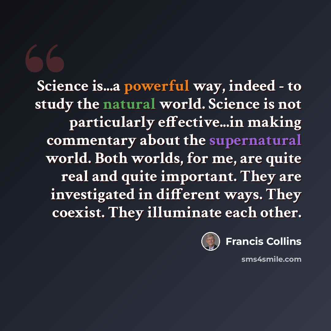 “Science is...a powerful way, indeed - to study the natural world. Science is not particularly effective...in making commentary about the supernatural world. Both worlds, for me, are quite real and quite important. They are investigated in different ways. They coexist. They illuminate each other.” quote by Francis Collins