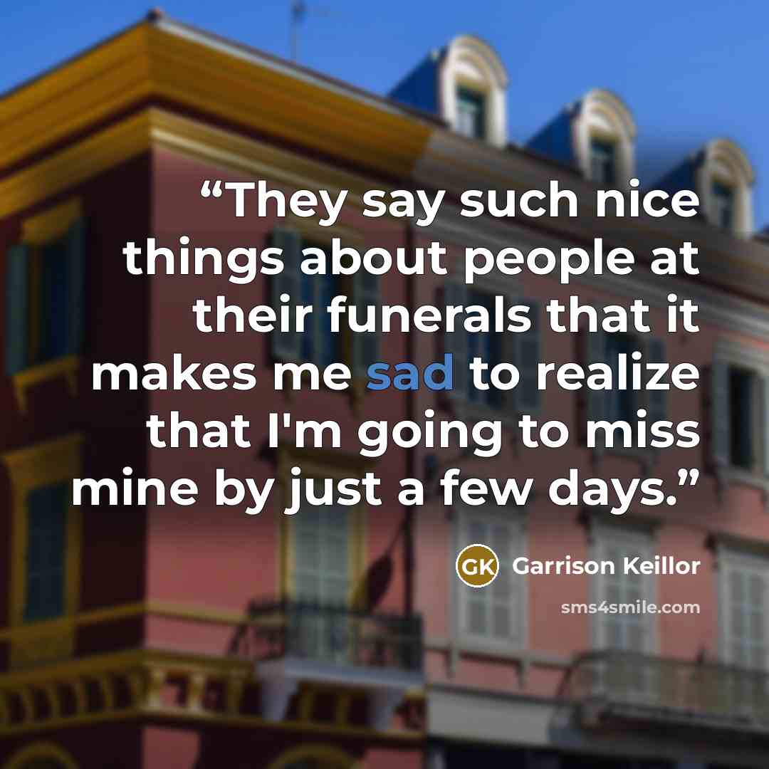 “They say such nice things about people at their funerals that it makes me sad to realize that I'm going to miss mine by just a few days.” quote by Garrison Keillor