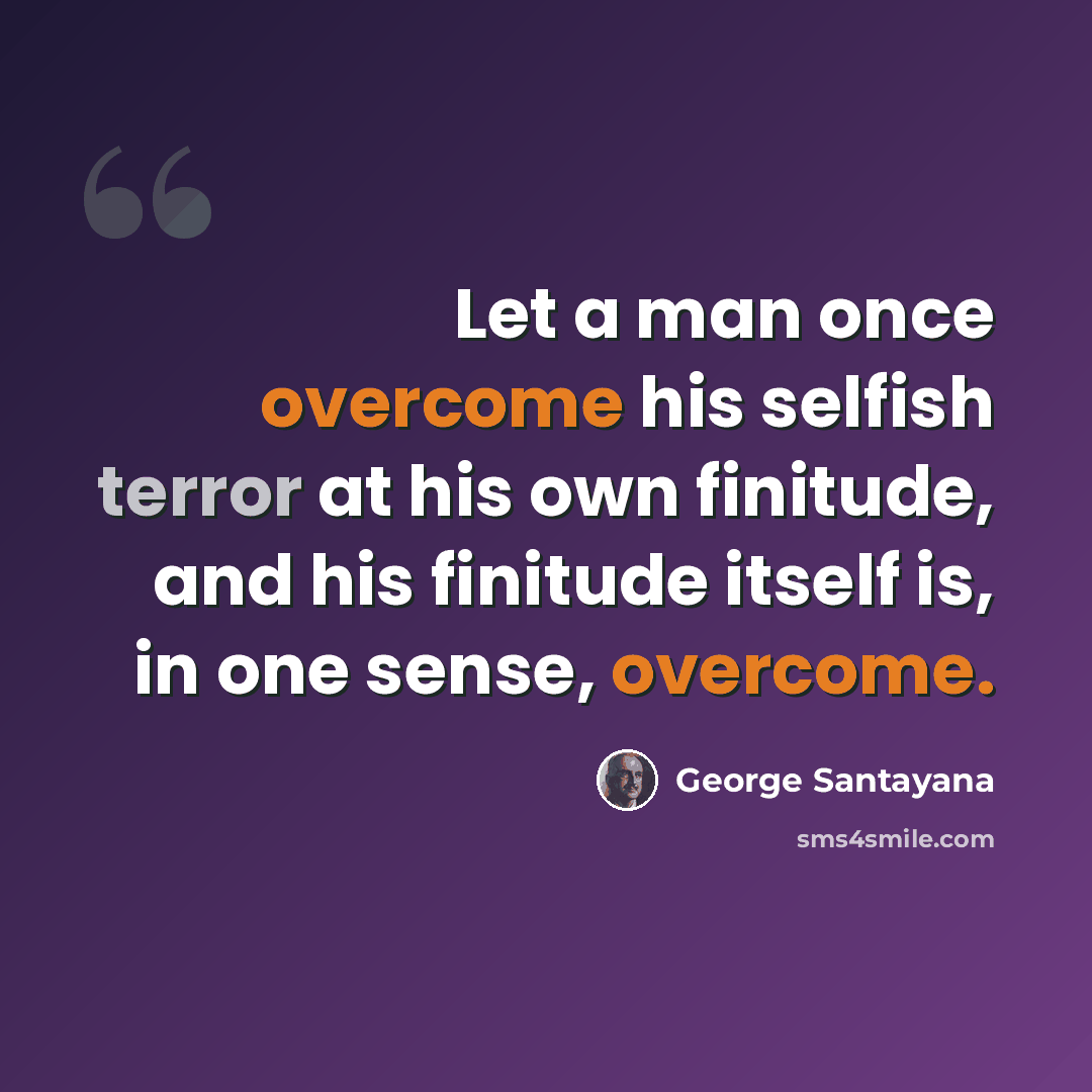 “Let a man once overcome his selfish terror at his own finitude, and his finitude itself is, in one sense, overcome.” quote by George Santayana