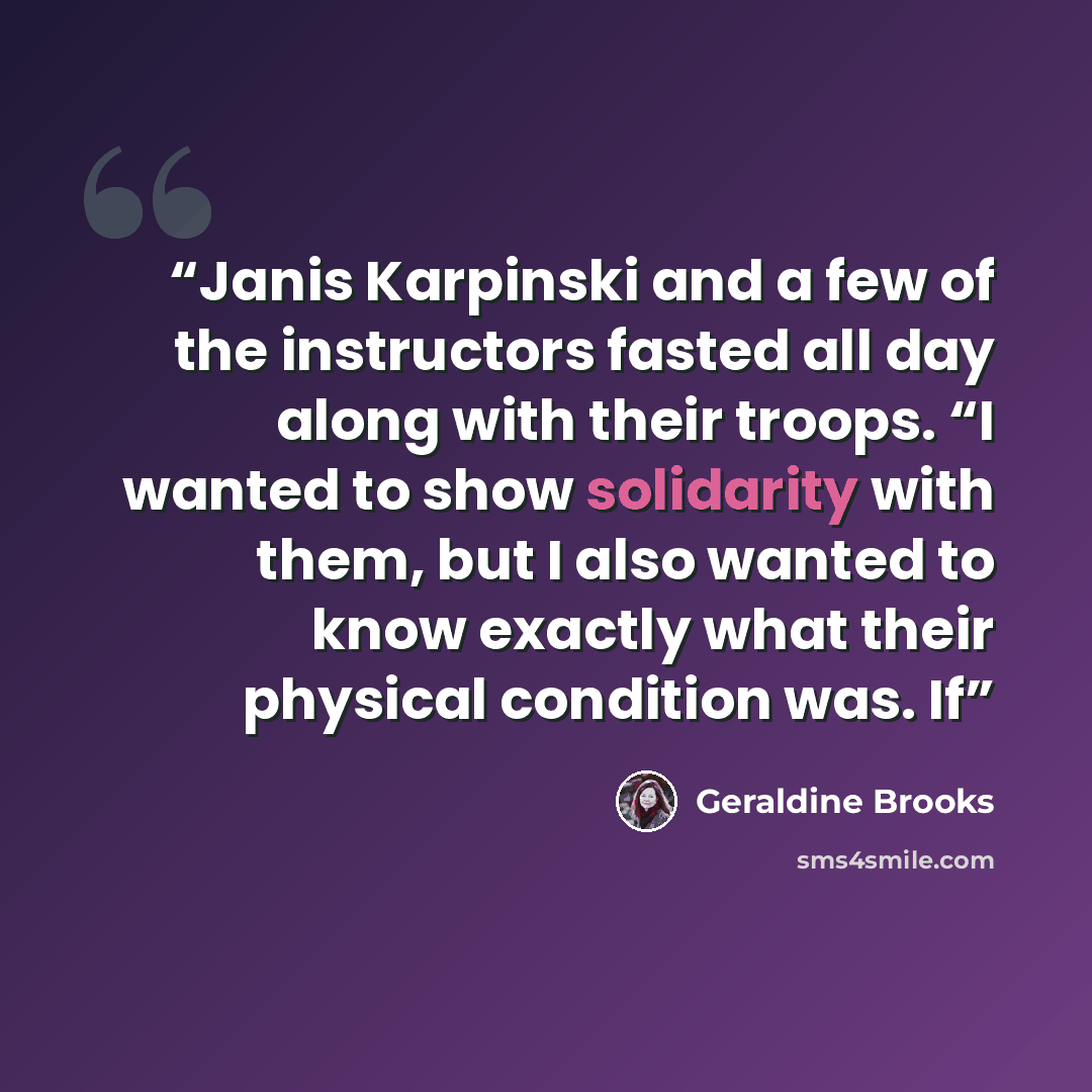 “Janis Karpinski and a few of the instructors fasted all day along with their troops. “I wanted to show solidarity with them, but I also wanted to know exactly what their physical condition was. If” quote by Geraldine Brooks