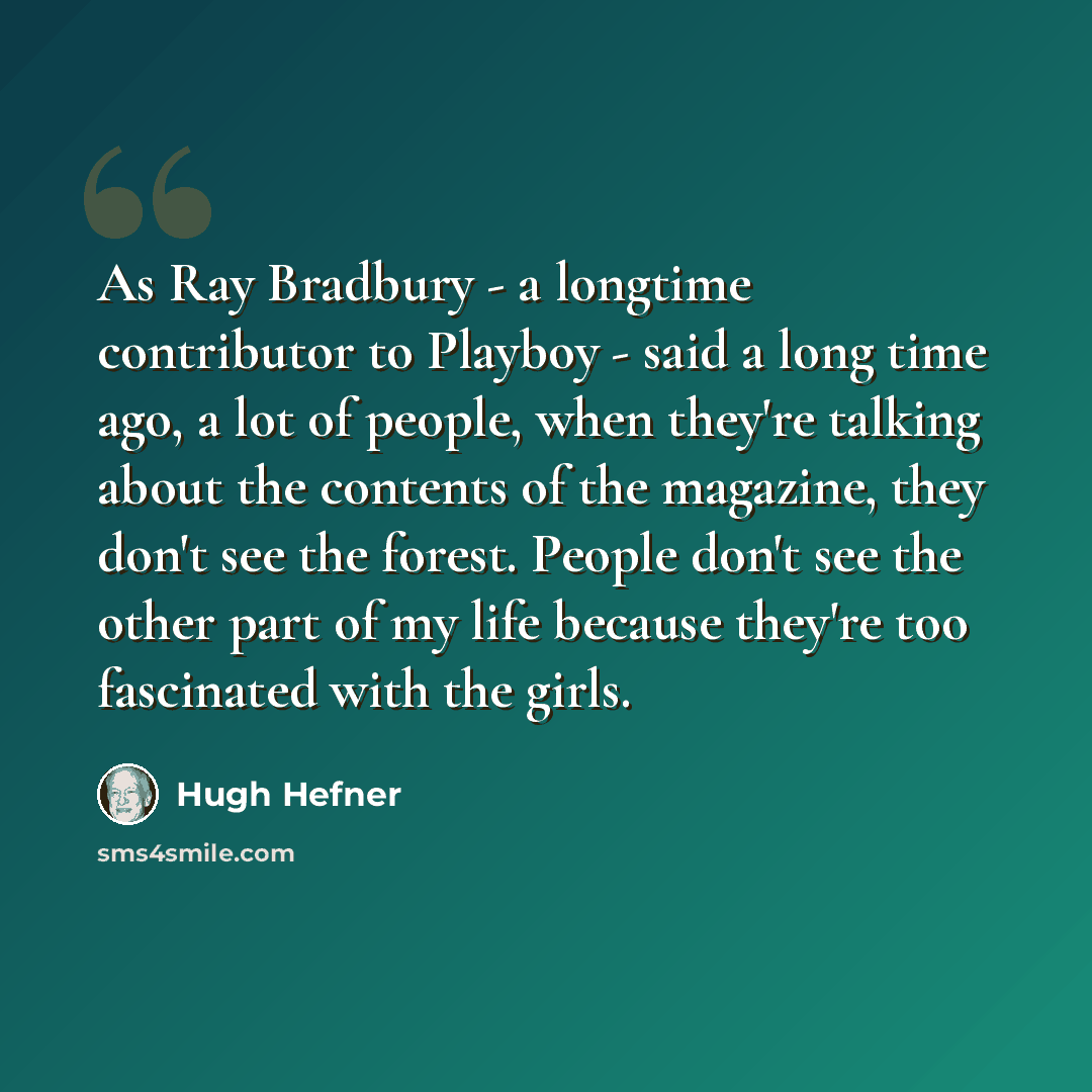 “As Ray Bradbury - a longtime contributor to Playboy - said a long time ago, a lot of people, when they're talking about the contents of the magazine, they don't see the forest. People don't see the other part of my life because they're too fascinated with the girls.” quote by Hugh Hefner