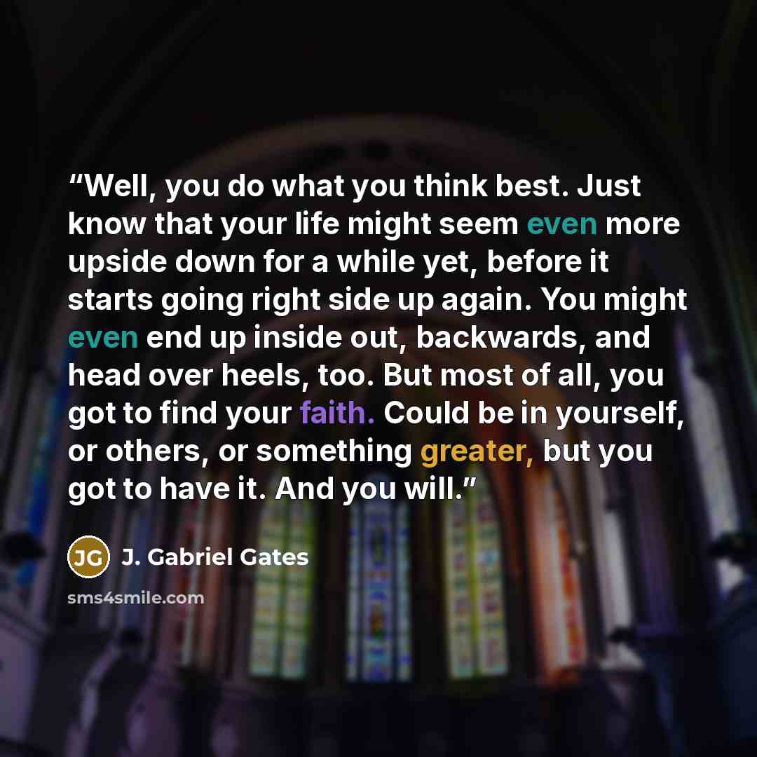 “Well, you do what you think best. Just know that your life might seem even more upside down for a while yet, before it starts going right side up again. You might even end up inside out, backwards, and head over heels, too. But most of all, you got to find your faith. Could be in yourself, or…” quote by J. Gabriel Gates