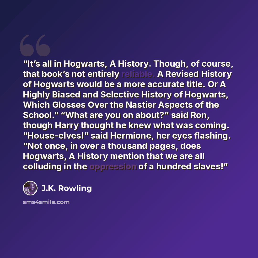 “It’s all in Hogwarts, A History. Though, of course, that book’s not entirely reliable. A Revised History of Hogwarts would be a more accurate title. Or A Highly Biased and Selective History of Hogwarts, Which Glosses Over the Nastier Aspects of the School.” “What are you on about?” said Ron…” quote by J.K. Rowling