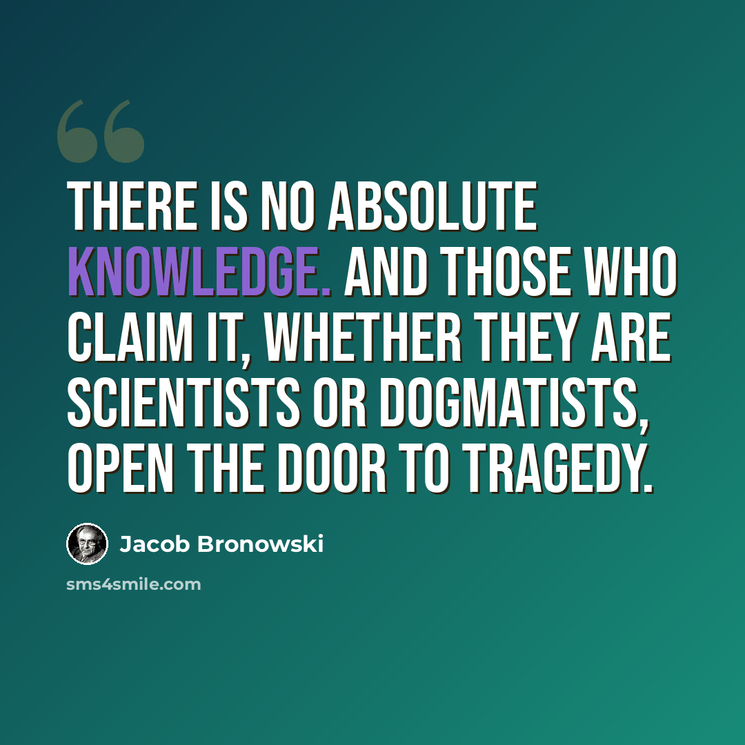 “There is no absolute knowledge. And those who claim it, whether they are scientists or dogmatists, open the door to tragedy.” quote by Jacob Bronowski