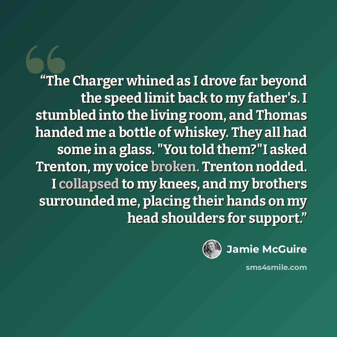 “The Charger whined as I drove far beyond the speed limit back to my father's. I stumbled into the living room, and Thomas handed me a bottle of whiskey. They all had some in a glass. "You told them?"I asked Trenton, my voice broken. Trenton nodded. I collapsed to my knees, and my brothers…” quote by Jamie McGuire