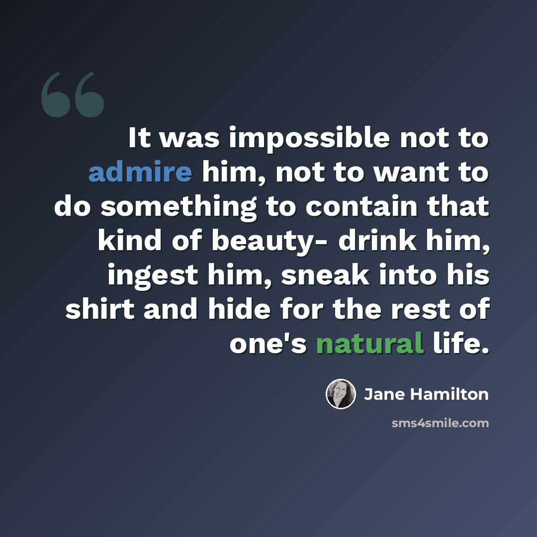 “It was impossible not to admire him, not to want to do something to contain that kind of beauty- drink him, ingest him, sneak into his shirt and hide for the rest of one's natural life.” quote by Jane Hamilton