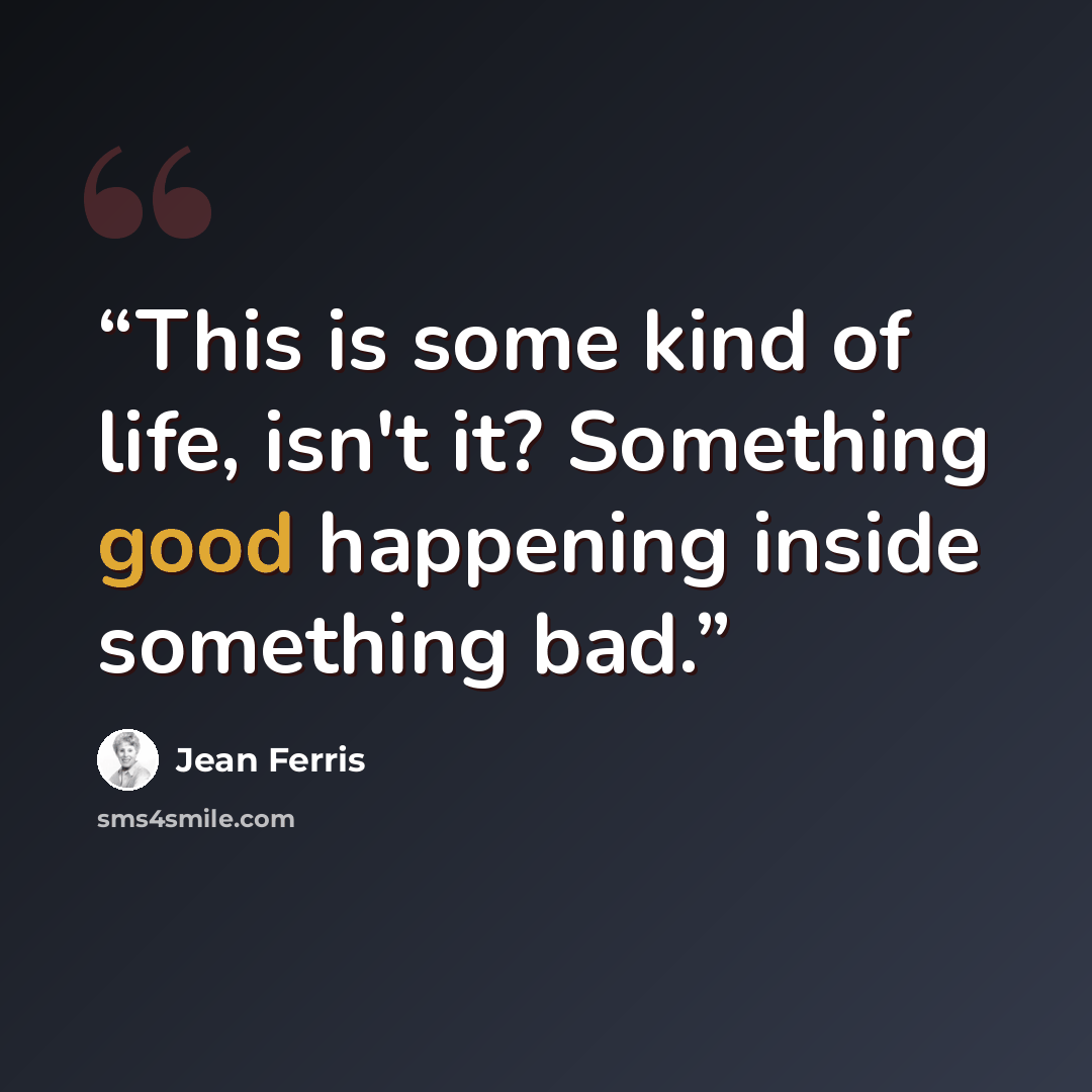 “This is some kind of life, isn't it? Something good happening inside something bad.” quote by Jean Ferris