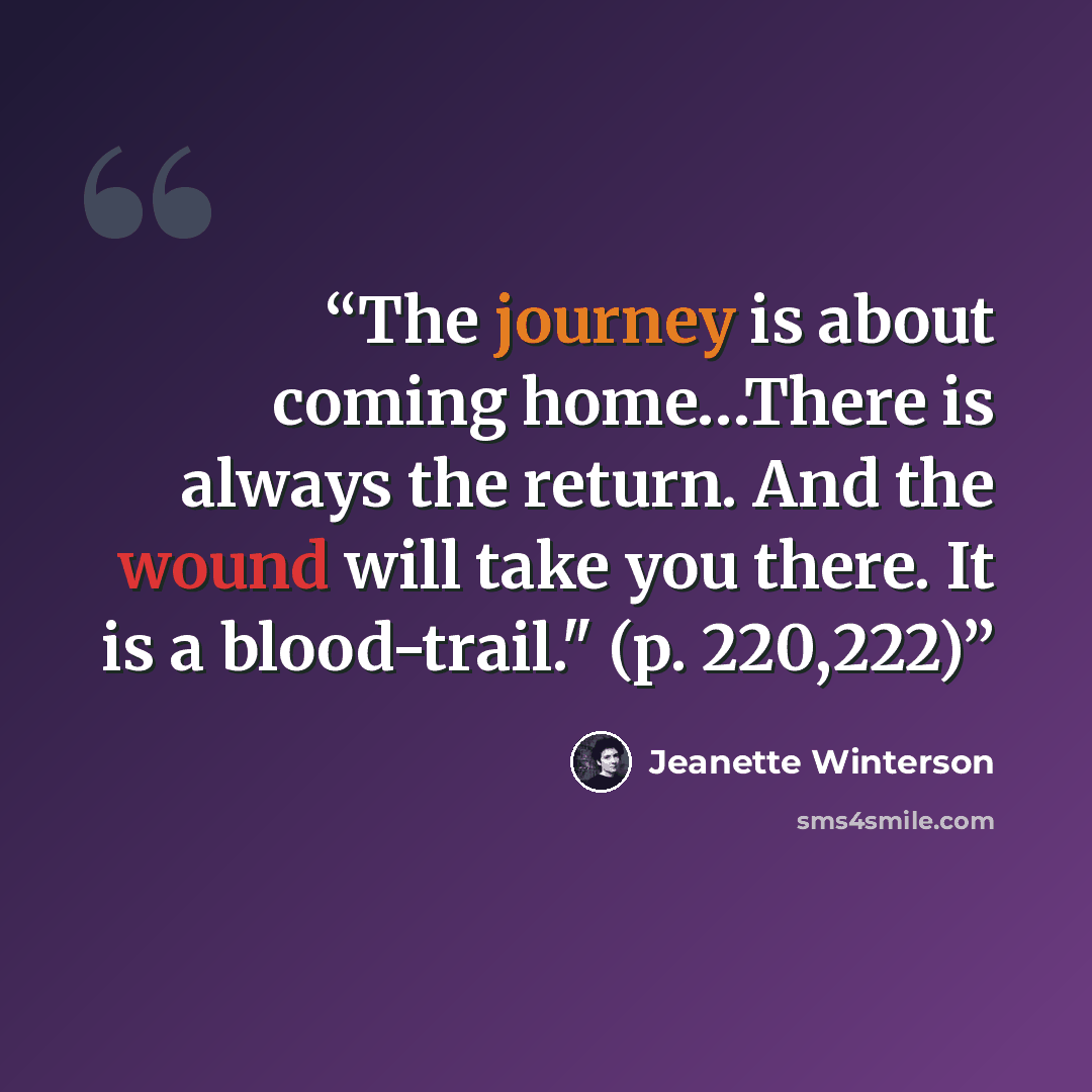 “The journey is about coming home…There is always the return. And the wound will take you there. It is a blood-trail." (p. 220,222)” quote by Jeanette Winterson