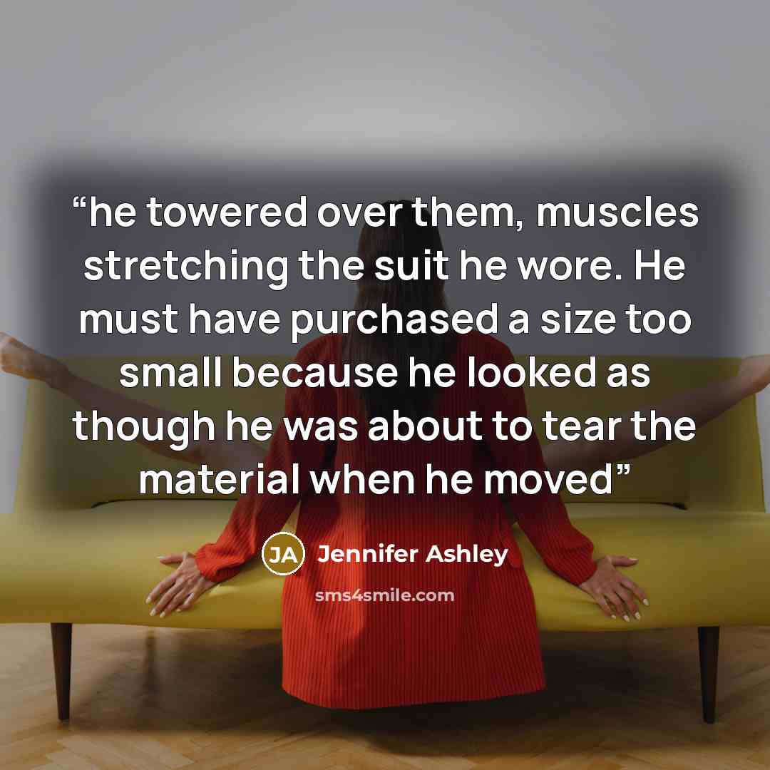 “he towered over them, muscles stretching the suit he wore. He must have purchased a size too small because he looked as though he was about to tear the material when he moved” quote by Jennifer Ashley