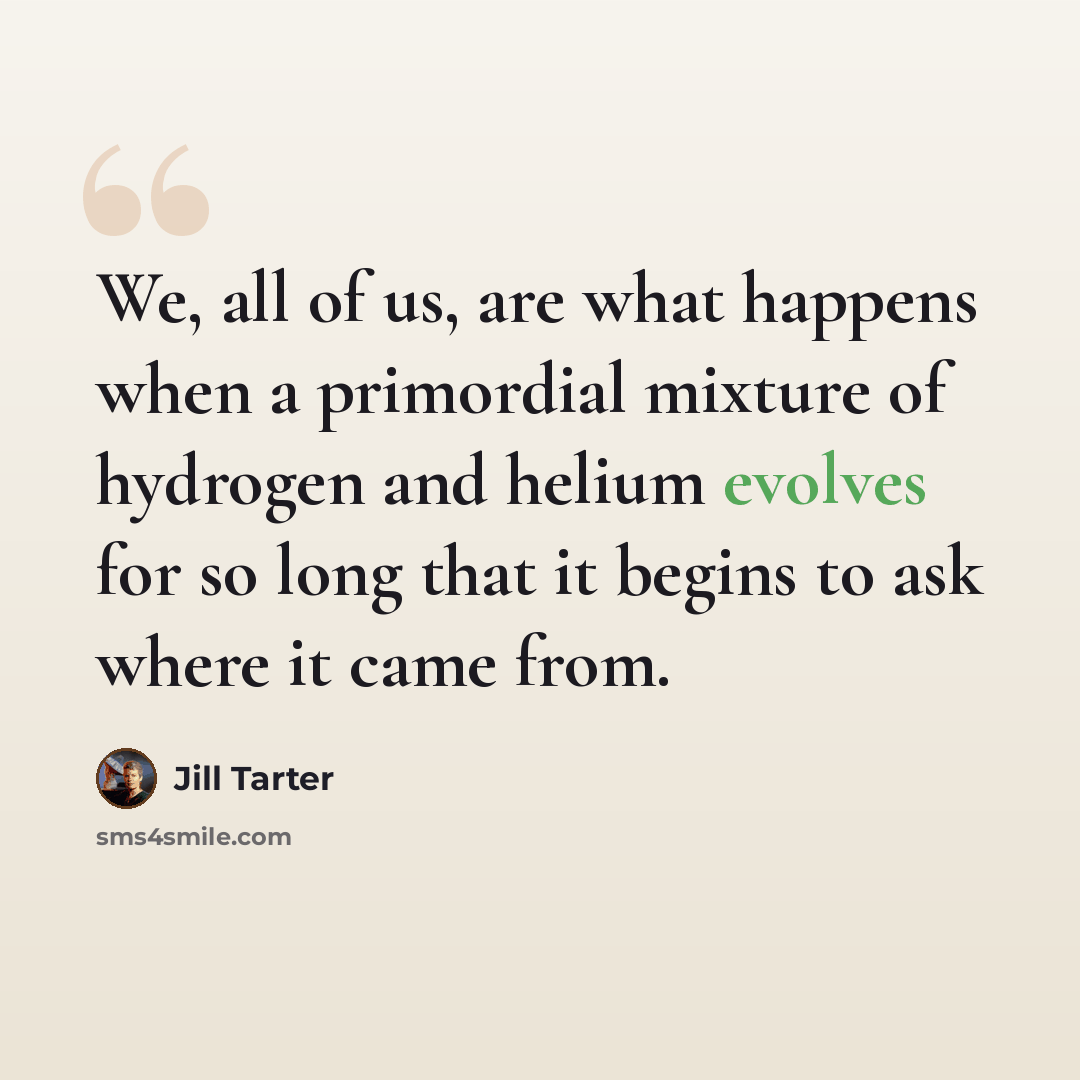 “We, all of us, are what happens when a primordial mixture of hydrogen and helium evolves for so long that it begins to ask where it came from.” quote by Jill Tarter