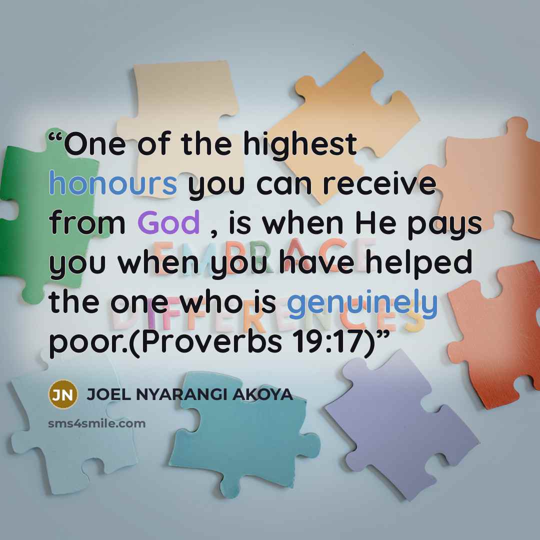 “One of the highest honours you can receive from God , is when He pays you when you have helped the one who is genuinely poor.(Proverbs 19:17)” quote by JOEL NYARANGI AKOYA
